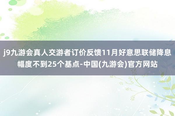 j9九游会真人交游者订价反馈11月好意思联储降息幅度不到25个基点-中国(九游会)官方网站