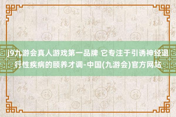 j9九游会真人游戏第一品牌 它专注于引诱神经退行性疾病的颐养才调-中国(九游会)官方网站