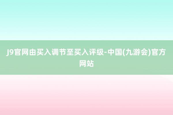 J9官网由买入调节至买入评级-中国(九游会)官方网站