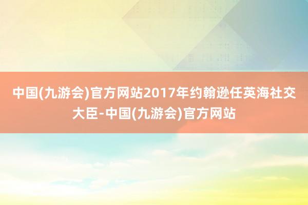 中国(九游会)官方网站2017年约翰逊任英海社交大臣-中国(九游会)官方网站