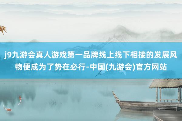 j9九游会真人游戏第一品牌线上线下相接的发展风物便成为了势在必行-中国(九游会)官方网站