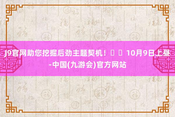 J9官网助您挖掘后劲主题契机！		10月9日上昼-中国(九游会)官方网站