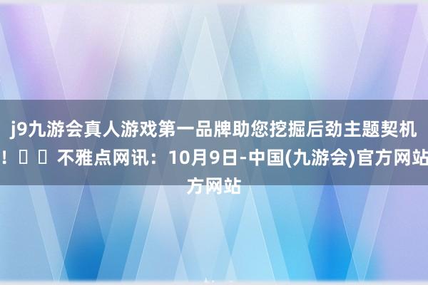 j9九游会真人游戏第一品牌助您挖掘后劲主题契机！		不雅点网讯：10月9日-中国(九游会)官方网站