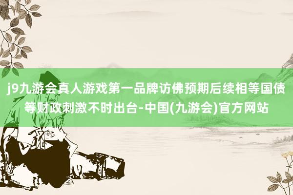 j9九游会真人游戏第一品牌访佛预期后续相等国债等财政刺激不时出台-中国(九游会)官方网站