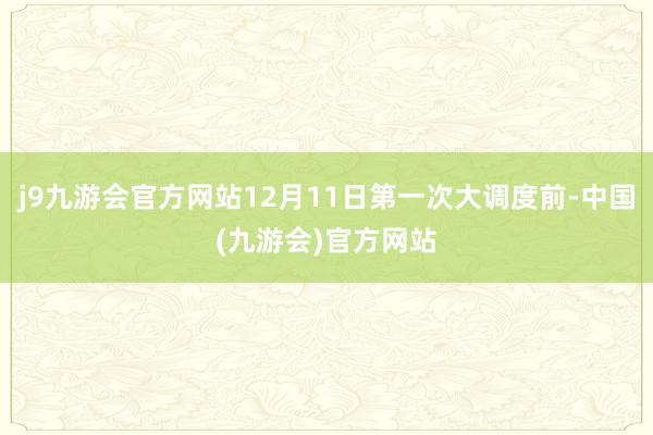 j9九游会官方网站12月11日第一次大调度前-中国(九游会)官方网站