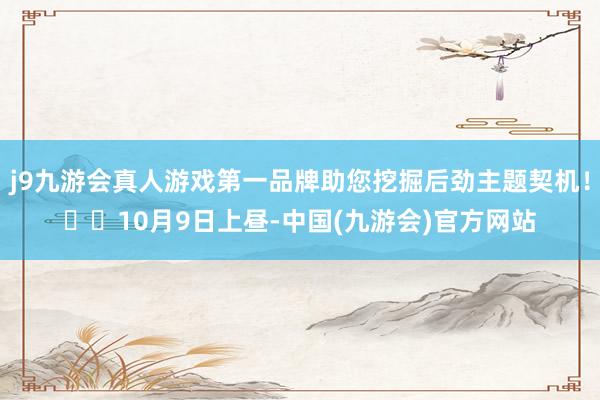 j9九游会真人游戏第一品牌助您挖掘后劲主题契机！		10月9日上昼-中国(九游会)官方网站