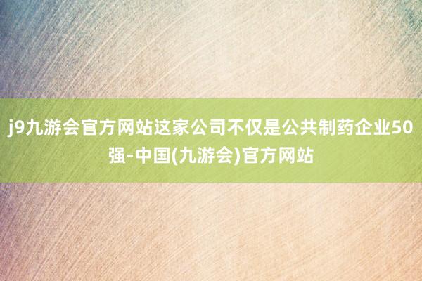 j9九游会官方网站这家公司不仅是公共制药企业50强-中国(九游会)官方网站