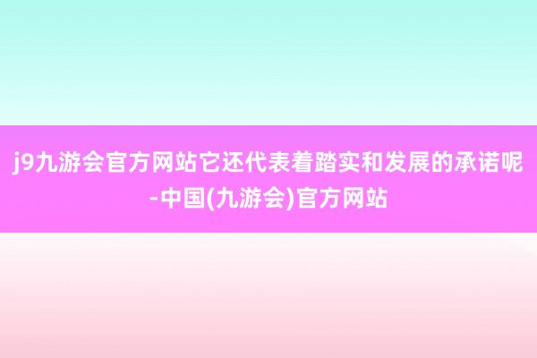 j9九游会官方网站它还代表着踏实和发展的承诺呢-中国(九游会)官方网站