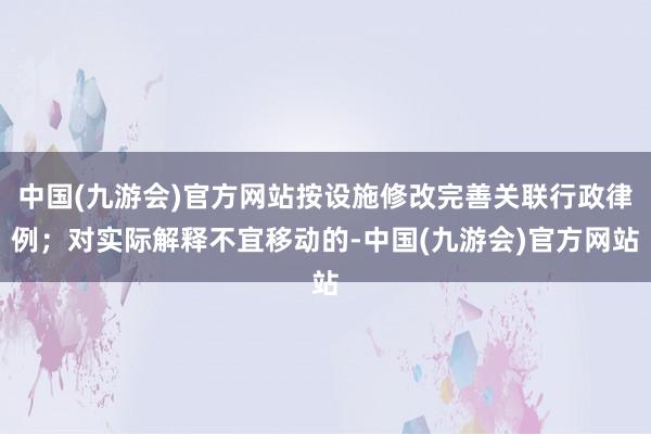 中国(九游会)官方网站按设施修改完善关联行政律例；对实际解释不宜移动的-中国(九游会)官方网站