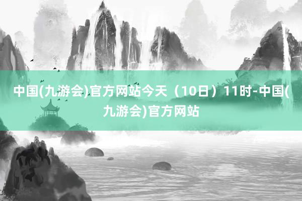 中国(九游会)官方网站今天（10日）11时-中国(九游会)官方网站