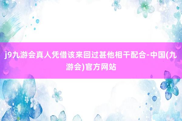 j9九游会真人凭借该来回过甚他相干配合-中国(九游会)官方网站