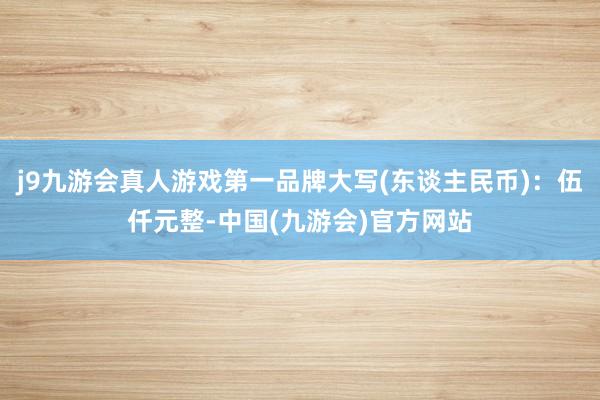 j9九游会真人游戏第一品牌大写(东谈主民币)：伍仟元整-中国(九游会)官方网站