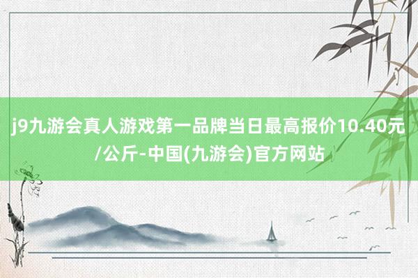 j9九游会真人游戏第一品牌当日最高报价10.40元/公斤-中国(九游会)官方网站