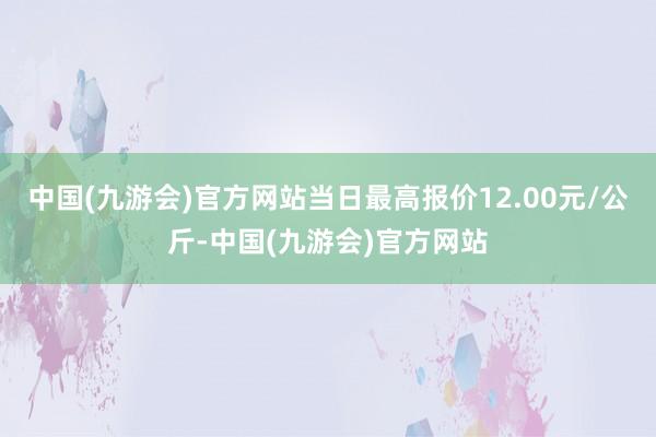 中国(九游会)官方网站当日最高报价12.00元/公斤-中国(九游会)官方网站