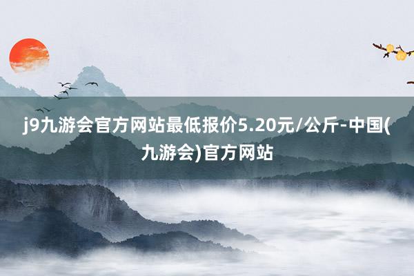 j9九游会官方网站最低报价5.20元/公斤-中国(九游会)官方网站