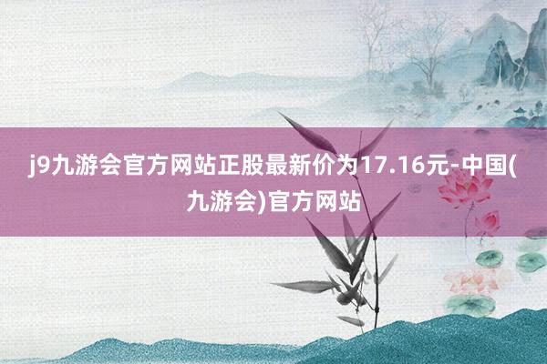 j9九游会官方网站正股最新价为17.16元-中国(九游会)官方网站