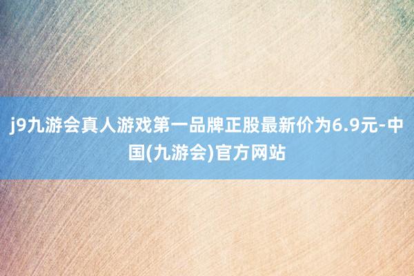 j9九游会真人游戏第一品牌正股最新价为6.9元-中国(九游会)官方网站