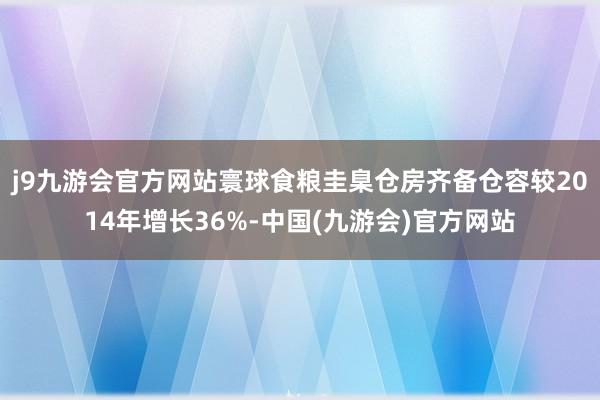 j9九游会官方网站寰球食粮圭臬仓房齐备仓容较2014年增长36%-中国(九游会)官方网站