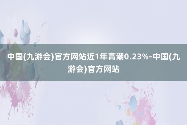 中国(九游会)官方网站近1年高潮0.23%-中国(九游会)官方网站