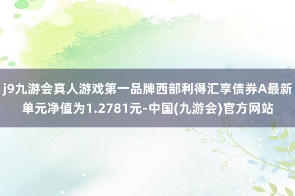 j9九游会真人游戏第一品牌西部利得汇享债券A最新单元净值为1.2781元-中国(九游会)官方网站