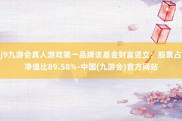 j9九游会真人游戏第一品牌该基金财富竖立：股票占净值比89.58%-中国(九游会)官方网站