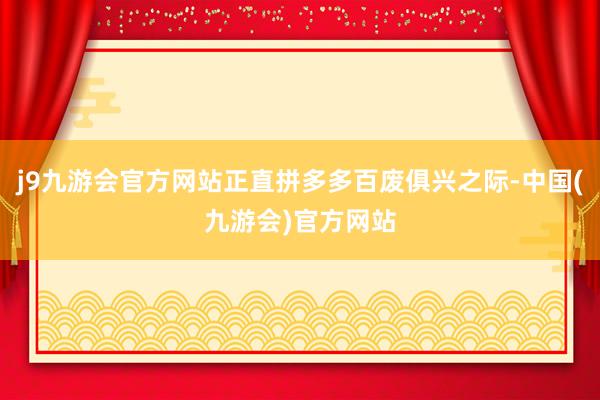 j9九游会官方网站正直拼多多百废俱兴之际-中国(九游会)官方网站