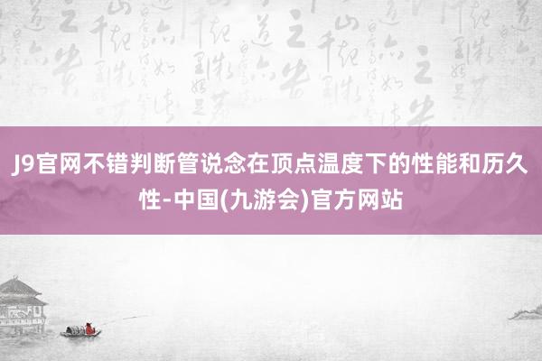 J9官网不错判断管说念在顶点温度下的性能和历久性-中国(九游会)官方网站