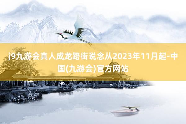 j9九游会真人成龙路街说念从2023年11月起-中国(九游会)官方网站