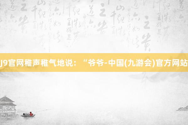 J9官网稚声稚气地说：“爷爷-中国(九游会)官方网站