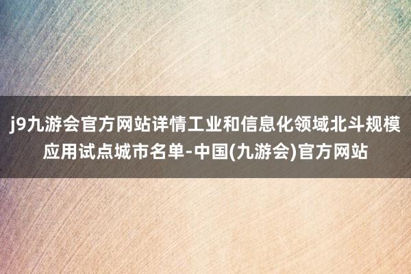 j9九游会官方网站详情工业和信息化领域北斗规模应用试点城市名单-中国(九游会)官方网站