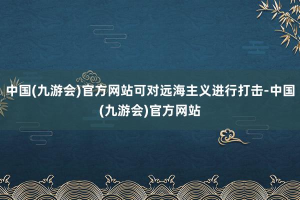 中国(九游会)官方网站可对远海主义进行打击-中国(九游会)官方网站