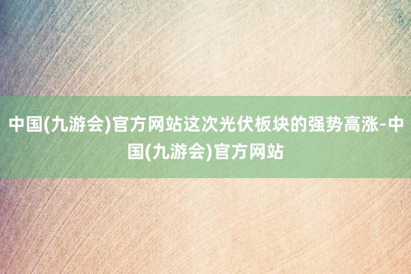 中国(九游会)官方网站这次光伏板块的强势高涨-中国(九游会)官方网站