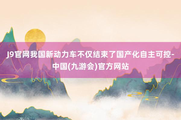 J9官网我国新动力车不仅结束了国产化自主可控-中国(九游会)官方网站