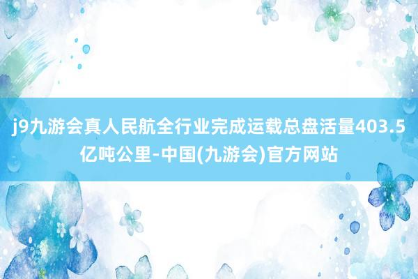 j9九游会真人民航全行业完成运载总盘活量403.5亿吨公里-中国(九游会)官方网站