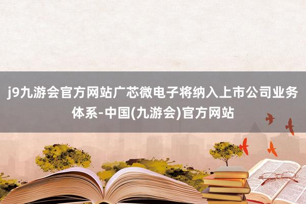 j9九游会官方网站广芯微电子将纳入上市公司业务体系-中国(九游会)官方网站