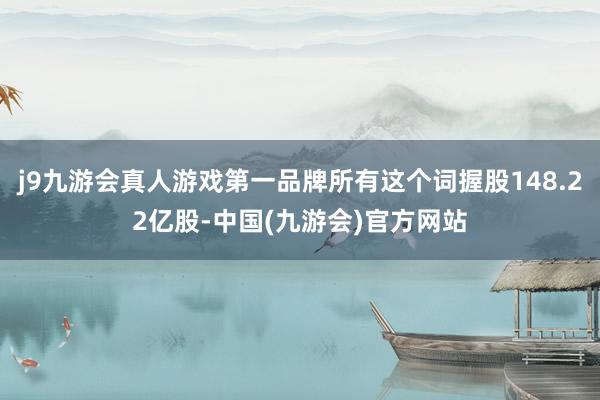 j9九游会真人游戏第一品牌所有这个词握股148.22亿股-中国(九游会)官方网站