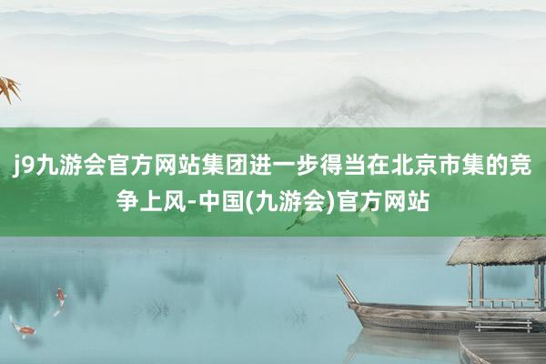 j9九游会官方网站集团进一步得当在北京市集的竞争上风-中国(九游会)官方网站