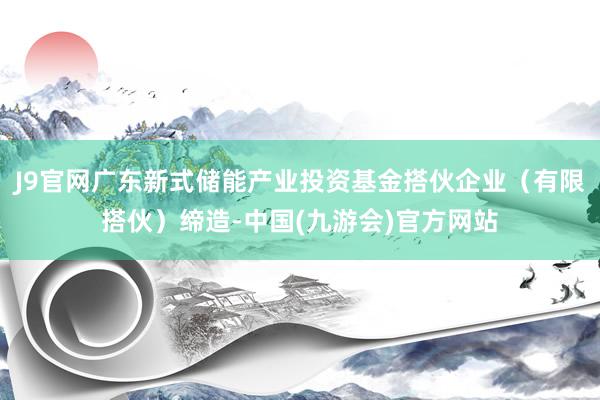 J9官网广东新式储能产业投资基金搭伙企业（有限搭伙）缔造-中国(九游会)官方网站