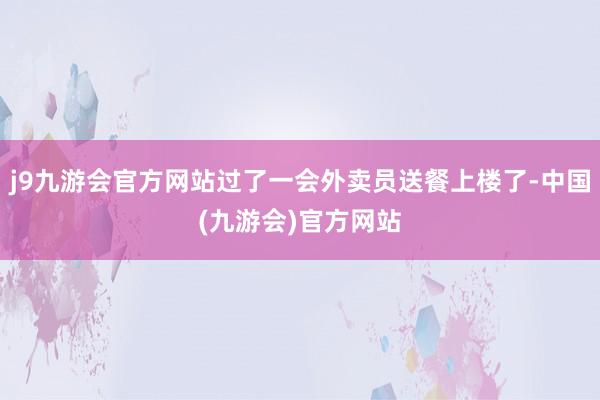 j9九游会官方网站过了一会外卖员送餐上楼了-中国(九游会)官方网站