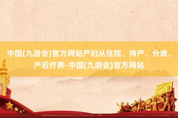 中国(九游会)官方网站产妇从住院、待产、分娩、产后疗养-中国(九游会)官方网站