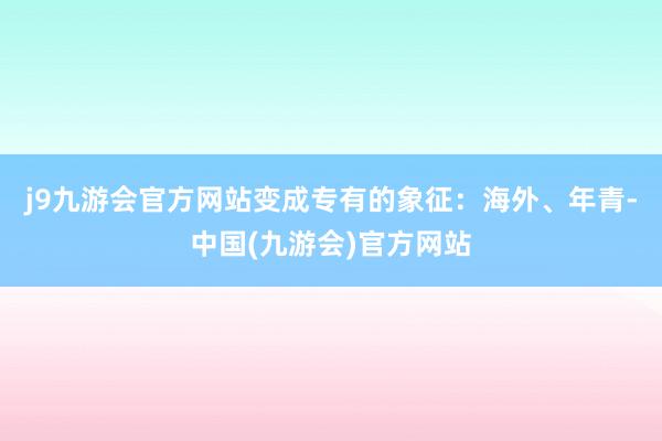 j9九游会官方网站变成专有的象征：海外、年青-中国(九游会)官方网站