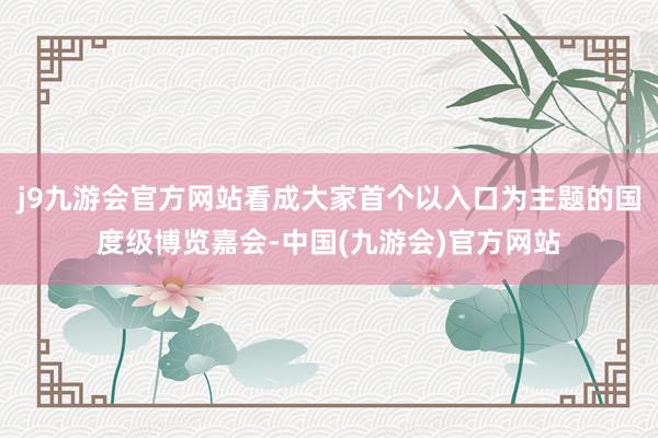 j9九游会官方网站看成大家首个以入口为主题的国度级博览嘉会-中国(九游会)官方网站