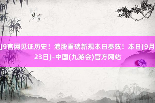 J9官网见证历史！港股重磅新规本日奏效！本日(9月23日)-中国(九游会)官方网站