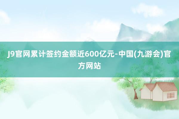 J9官网累计签约金额近600亿元-中国(九游会)官方网站