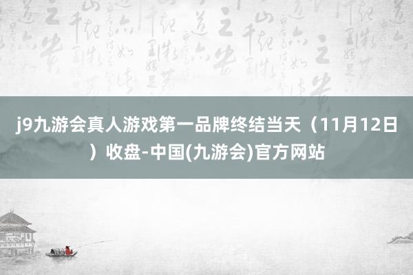 j9九游会真人游戏第一品牌终结当天（11月12日）收盘-中国(九游会)官方网站