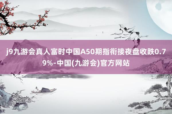 j9九游会真人富时中国A50期指衔接夜盘收跌0.79%-中国(九游会)官方网站