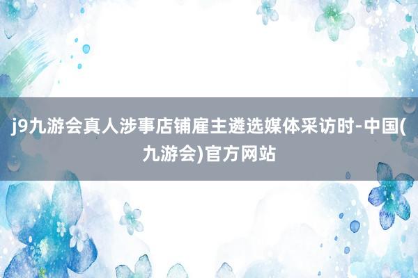 j9九游会真人涉事店铺雇主遴选媒体采访时-中国(九游会)官方网站