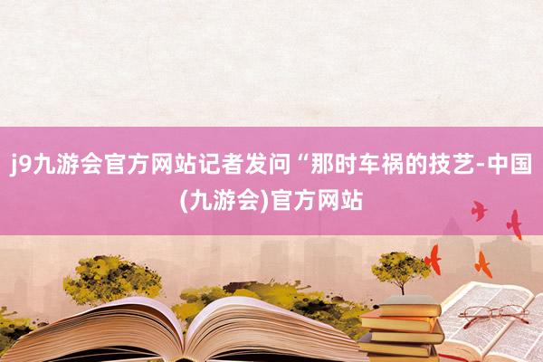 j9九游会官方网站记者发问“那时车祸的技艺-中国(九游会)官方网站