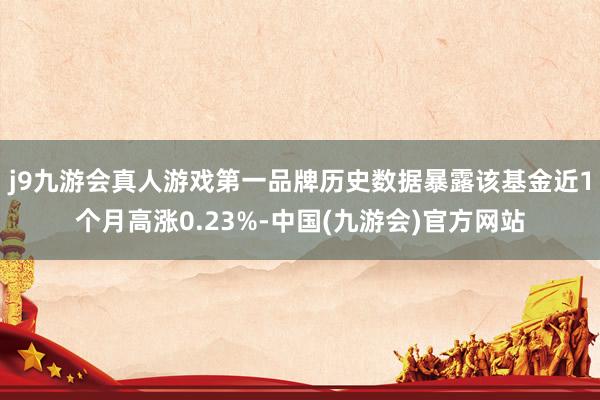 j9九游会真人游戏第一品牌历史数据暴露该基金近1个月高涨0.23%-中国(九游会)官方网站