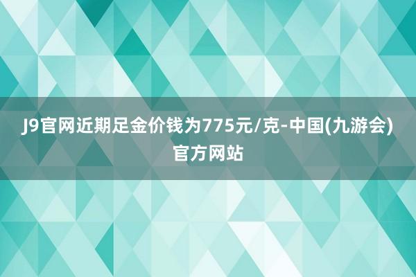 J9官网近期足金价钱为775元/克-中国(九游会)官方网站